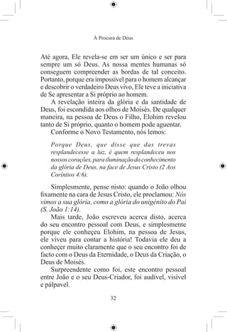 À Procura de Deus


Até agora, Ele revela-se em ser um único e ser para
sempre um só Deus. As nossa mentes humanas só
conseguem compreender as bordas de tal conceito.
Portanto, porque era impossível para o homem alcançar
e descobrir o verdadeiro Deus vivo, Ele teve a iniciativa
de Se apresentar a Si próprio ao homem.
    A revelação inteira da glória e da santidade de
Deus, foi escondida aos olhos de Moisés. De qualquer
maneira, na pessoa de Deus o Filho, Elohim revelou
tanto de Si próprio, quanto o homem pode aguentar.
    Conforme o Novo Testamento, nós lemos:
    Porque Deus, que disse que das trevas
    resplandecesse a luz, é quem resplandeceu nos
    nossos corações, para iluminação do conhecimento
    da glória de Deus, na face de Jesus Cristo (2 Aos
    Coríntios 4:6).
    Simplesmente, pense nisto: quando o João olhou
ﬁxamente na cara de Jesus Cristo, ele proclamou: Nós
vimos a sua glória, como a glória do unigénito do Pai
(S. João 1:14).
    Mais tarde, João escreveu acerca disto, acerca
do seu encontro pessoal com Deus, e simplesmente
porque ele conheçeu Elohim, na pessoa de Jesus,
ele viveu para contar a história! Todavia ele deu a
conheçer muito claramente que o seu encontro foi de
facto com o Deus da Eternidade, o Deus da Criação, o
Deus de Moisés.
    Surpreendente como foi, este encontro pessoal
entre João e o seu Deus-Criador, foi audível, visível
e pálpavel.
                           32
 