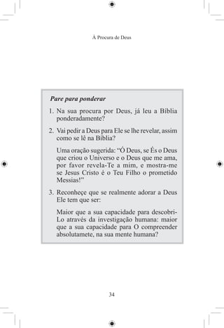 À Procura de Deus




Pare para ponderar
1. Na sua procura por Deus, já leu a Bíblia
   ponderadamente?
2. Vai pedir a Deus para Ele se lhe revelar, assim
   como se lê na Bíblia?
   Uma oração sugerida: “Ó Deus, se És o Deus
   que criou o Universo e o Deus que me ama,
   por favor revela-Te a mim, e mostra-me
   se Jesus Cristo é o Teu Filho o prometido
   Messias!”
3. Reconheçe que se realmente adorar a Deus
   Ele tem que ser:
   Maior que a sua capacidade para descobri-
   Lo através da investigação humana: maior
   que a sua capacidade para O compreender
   absolutamete, na sua mente humana?




                       34
 
