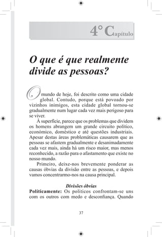 4° C         apítulo



O que é que realmente
divide as pessoas?

O     mundo de hoje, foi descrito como uma cidade
      global. Contudo, porque está povoado por
vizinhos inimigos, esta cidade global tornou-se
gradualmente num lugar cada vez mais perigoso para
se viver.
    À superfície, parece que os problemas que dividem
os homens abrangem um grande circuito político,
económico, doméstico e até questões industriais.
Apesar destas àreas problemáticas causarem que as
pessoas se afastem gradualmente e desanimadamente
cada vez mais, ainda há um risco maior, mas menos
reconhecido, a razão para o afastamento que existe no
nosso mundo.
    Primeiro, deixe-nos brevemente ponderar as
causas óbvias da divisão entre as pessoas, e depois
vamos concentrarmo-nos na causa principal.

                Divisões óbvias
Políticamente: Os politicos confrontam-se uns
com os outros com medo e desconﬁança. Quando


                         37
 