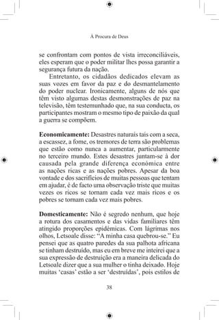 À Procura de Deus


se confrontam com pontos de vista irreconciliáveis,
eles esperam que o poder militar lhes possa garantir a
segurança futura da nação.
    Entretanto, os cidadãos dedicados elevam as
suas vozes em favor da paz e do desmantelamento
do poder nuclear. Ironicamente, alguns de nós que
têm visto algumas destas desmonstrações de paz na
televisão, têm testemunhado que, na sua conducta, os
participantes mostram o mesmo tipo de paixão da qual
a guerra se compõem.

Economicamente: Desastres naturais tais com a seca,
a escassez, a fome, os tremores de terra são problemas
que estão como nunca a aumentar, particularmente
no terceiro mundo. Estes desastres juntam-se à dor
causada pela grande diferença económica entre
as nações ricas e as nações pobres. Apesar da boa
vontade e dos sacrifícios de muitas pessoas que tentam
em ajudar, é de facto uma observação triste que muitas
vezes os ricos se tornam cada vez mais ricos e os
pobres se tornam cada vez mais pobres.

Domesticamente: Não é segredo nenhum, que hoje
a rotura dos casamentos e das vidas familiares têm
atingido proporções epidémicas. Com lágrimas nos
olhos, Letsoale disse: “A minha casa quebrou-se.” Eu
pensei que as quatro paredes da sua palhota africana
se tinham destruído, mas eu em breve me inteirei que a
sua expressão de destruição era a maneira delicada do
Letsoale dizer que a sua mulher o tinha deixado. Hoje
muitas ‘casas’ estão a ser ‘destruídas’, pois estilos de

                           38
 