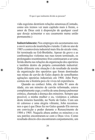 O que é que realmente divide as pessoas?


vida esgoístas destróem relações amorosas.(Contudo,
como nós iremos ver num capítulo mais à frente, o
amor de Deus está à disposição de qualquer casal
que deseje acimentar o seu casamento numa união
permanente.)

Industrialmente: Nos empregos nós acostumamo-nos
a ouvir acerca da insatisfação e tensão. Cedo no ano de
1985 a controvérsia industrial mais fria do século vinte,
foi terminada na Grã-Bretãnha. Apesar da greve e as
confrontações violentas nas ruas terem terminado, os
prolongados resentimentos frios continuaram a ser uma
ferida aberta nas relações da organização dos operários
e também dentro da própria comunidade industrial.
Quão diferente esta situação é do resultado da tensão
da organização dos operários que foram dominadas
nas minas de carvão do Gales depois de semelhantes
agitações operárias industriais em 1904. John Parry
contou-me a história pois ele viveu tal experiência.
    Quando eu conheci John, ele tinha 91 anos de
idade, era um mineiro de carvão reformado, estava
completamente cego, e sofria de uma doença pulmonar
crónica, chamada a doença dos mineiros. Sempre que
possível, a minha mulher e eu, visitámos a cabana
deste mineiro humilde, no Norte de Gales. Com um
rir caloroso e uma alegria vibrante, John recontou-
nos o que é que Deus fez no Gales quando Ele moveu
em convicção e poder durante o Renascimento de
1904 e 1905. Naquela altura ambos os mineiros e os
seu patrões encontraram-se com o Deus vivo. Como
resultado directo eles encontraram conjuntamente, um

                             39
 