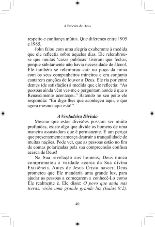 À Procura de Deus


respeito e conﬁança mútua. Que diferença entre 1905
e 1985.
    John falou com uma alegria exuberante à medida
que ele reﬂectia sobre aqueles dias. Ele relembrou-
se que muitas ‘casas públicas’ tiveram que fechar,
porque súbitamente não havia necessidade de álcool.
Ele também se relembrou cair no poço da mina
com os seus companheiros mineiros e em conjunto
cantarem canções de louvor a Deus. Ele ria por entre
dentes (de satisfação) à medida que ele reﬂectia: “As
pessoas ainda vêm ver-me e perguntam aonde é que o
Renascimento aconteçeu.” Batendo no seu peito ele
respondia: “Eu digo-lhes que aconteçeu aqui, e que
agora mesmo aqui está!”

               A Verdadeira Divisão
    Mesmo que estas divisões possam ser muito
profundas, existe algo que divide os homens de uma
maneira assustadora que é permanente. É um perigo
que presentemente ameaça destruir a tranquilidade de
muitas nações. Pode ver, que as pessoas estão no ﬁm
de contas polarizadas pela sua compreensão confusa
acerca de Deus!
    Na Sua revelação aos homens, Deus nunca
comprometeu a verdade acerca da Sua divina
Existência. Antes de Jesus Cristo nascer, Deus
prometeu que Ele mandaria uma grande luz, para
ajudar as pessoas a começarem a conhecê-Lo como
Ele realmente é. Ele disse: O povo que anda nas
trevas, virão uma grande grande luz (Isaías 9:2).


                          40
 