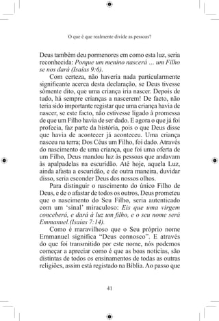 O que é que realmente divide as pessoas?


Deus também deu pormenores em como esta luz, seria
reconhecida: Porque um menino nascerá … um Filho
se nos dará (Isaías 9:6).
    Com certeza, não haveria nada particularmente
signiﬁcante acerca desta declaração, se Deus tivesse
sómente dito, que uma criança iria nascer. Depois de
tudo, há sempre crianças a nascerem! De facto, não
teria sido importante registar que uma criança havia de
nascer, se este facto, não estivesse ligado à promessa
de que um Filho havia de ser dado. E agora o que já foi
profecia, faz parte da história, pois o que Deus disse
que havia de acontecer já aconteceu. Uma criança
nasceu na terra; Dos Céus um Filho, foi dado. Através
do nascimento de uma criança, que foi uma oferta de
um Filho, Deus mandou luz às pessoas que andavam
às apalpadelas na escuridão. Até hoje, aquela Luz,
ainda afasta a escuridão, e de outra maneira, duvidar
disso, seria esconder Deus dos nossos olhos.
    Para distinguir o nascimento do único Filho de
Deus, e de o afastar de todos os outros, Deus prometeu
que o nascimento do Seu Filho, seria autenticado
com um ‘sinal’ miraculoso: Eis que uma virgem
conceberá, e dará à luz um ﬁlho, e o seu nome será
Emmanuel.(Isaías 7:14).
    Como é maravilhoso que o Seu próprio nome
Emmanuel significa “Deus connosco”. E através
do que foi transmitido por este nome, nós podemos
começar a apreciar como é que as boas notícias, são
distintas de todos os ensinamentos de todas as outras
religiões, assim está registado na Bíblia. Ao passo que


                             41
 