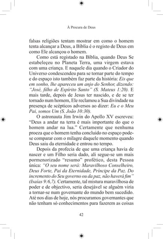 À Procura de Deus


falsas religiões tentam mostrar em como o homem
tenta alcançar a Deus, a Bíblia é o registo de Deus em
como Ele alcançou o homem.
    Como está registado na Bíblia, quando Deus Se
estabeleçeu no Planeta Terra, uma virgem estava
com uma criança. E naquele dia quando o Criador do
Universo condescendeu para se tornar parte do tempo
e do espaço isto também faz parte da história: Eis que
em sonho, lhe apareceu um anjo do Senhor, dizendo:
“José, ﬁlho de Espírito Santo” (S. Mateus 1:20). E
mais tarde, depois de Jesus ter nascido, e de se ter
tornado num homem, Ele reclamou a Sua divindade na
presença de scépticos adversos ao dizer: Eu e o Meu
Pai, somos Um (S. João 10:30).
    O astronauta Jim Irwin do Apollo XV escreveu:
“Deus a andar na terra é mais importante do que o
homem andar na lua.” Certamente que nenhuma
proeza que o homem tenha concluido no espaço pode-
se comparar com o milagre daquele momento quando
Deus saiu da eternidade e entrou no tempo.
    Depois da profecia de que uma criança havia de
nascer e um Filho seria dado, ali segue-se um mais
pormenorizado “resumo” profético, desta Pessoa
única: “O seu nome será: Maravilhoso Conselheiro,
Deus Forte, Pai da Eternidade, Príncipe da Paz. Do
incremento do Seu governo ou da paz, não haverá ﬁm”
(Isaías 9:6,7). Certamente, tal mistura maravilhosa de
poder e de objectivo, seria desejável se alguém viria
a tornar-se num governante do mundo bem sucedido.
Até nos dias de hoje, nós procuramos governantes que
não tenham só conhecimentos para fazerem as coisas

                          42
 