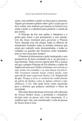 O que é que realmente divide as pessoas?


certas, mas também o poder ou força para as fazerem.
Alguns governantes podem saber qual a acção que se
deve tomar, mas nenhum governante na história teve
ainda o poder e a sabedoria para produzir o estado da
paz eterna.
    O Príncipe da Paz tem ambas a Sabedoria e o
poder para trazer a paz permanente a este mundo.
Um dia Jesus retornará para governar o Planeta
Terra. Quando esse dia chegar, todas as fábricas de
armamento fecharão; todas as bombas atómicas que
estam por explodir serão desmanteladas, e todos os
soldados ou guardas das fronteiras serão mandados
para as suas casas para sempre!
    O homem já demonstrou o quão inadequado e sem
prespectivas de bons resultados ele é, ao governar a
raça humana. Todos devem esperar pela Paz e justiça
até que o próprio Príncipe da Paz domine o ceptro do
império do universo! Então os homens converterão as
suas armas em enxadões e as suas lanças em foices.
Não levantará espada nação contra nação, nem
aprenderão mais a guerrear (Isaías 2:4). Naquele dia
de paz: Porque a terra se encherá do conhecimento
da glória do Senhor, como as águias cobrem o mar
(Habacuc 2:14). Não pode haver outra conclusão
para a história que pudesse satisfazer o Deus da
eternidade.
    Mas antes desse dia de paz universal, sob a direcção
do Nosso Senhor Jesus, a profunda e verdadeira
divisão entre os povos será vista claramente. E o
conﬂicto que virá, será centralizado à volta da pessoa
de Nosso Jesus Cristo.

                             43
 