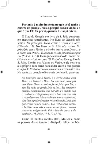 À Procura de Deus


    Portanto é muito importante que você tenha a
certeza de quem é Jesus, o porquê da Sua vinda, e o
que é que Ele fez por si, quando Ele aqui esteve.
     O livro do Génesis e o livro de S. João começam
em maneiras semelhantes. No livro de Génesis nós
lemos: No princípio, Deus criou os céus e a terra
(Génesis 1:1). No livro de S. João nós lemos: No
princípio era o Verbo, e o Verbo estava com Deus ... e
o Verbo era Deus ... E todas as coisas foram feitas por
Ele (S. João 1:1,3). Deus que é chamado de Elohim em
Génesis, é referido como ‘O Verbo’ no Evangelho de
S. João. Elohim é a Palavra ou Verbo, e ele vestiu-se
a si próprio com carne para andar entre a Sua própria
criação. O Verbo tornou-se em carne e viveu entre nós.
No seu texto completo lê-se esta declaração pavorosa:
   No princípio era o Verbo, e o Verbo estava com
   Deus, e o Verbo era Deus. Ele estava no princípio
   com Deus. Todas as coisas foram feitas por Ele, e
   sem Ele nada do que foi feito se fez ... Ele estava no
   mundo, e o mundo foi feito por Ele, e o mundo não
   o conheceu. Veio para o que era Seu, e os seus não
   o reconheceram. Mas a todos quantos o receberam,
   deu-lhes o poder de serem feitos ﬁlhos de Deus, aos
   que crêem no Seu nome ... E o Verbo se fez carne,
   e habitou entre nós, e vimos a sua glória, como a
   glória do unigénito do Pai, cheio de graça e de
   verdade ... (S. João 1:1-3, 10-12,14).
    Como há muitos séculos atrás, Moisés e como
as pessoas desse tempo o discípulo Filipe também

                            44
 