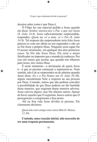 O que é que realmente divide as pessoas?


desejou saber como é que Deus é.
    O Filipe fez um especial pedido a Jesus quando
ele disse: Senhor, mostra-nos o Pai, o que nos basta
(S. João 14:8). Jesus suﬁcientemente surpreendido,
respondeu: Quem me vê a mim, vê o Pai (S. João
14:9). Tal resposta tão surpreendente teria feito Jesus
parecer-se com um idiota ou um enganador a não ser
se Ele fosse o próprio Deus. Ninguém seria capaz De
O acusar sériamente, em qualquer dos dois primeiros
casos. Se Ele não fosse Deus, Ele seria o maior
falsiﬁcador ou impostor que o mundo já conheceu. Por
isso nós temos que aceitar, que quando nós olhamos
para Jesus, nós vemos Deus.
    É neste momento—a declaração de quem Jesus
é—é que as pessoas começam a separarem-se. Num
sentido, não é de se surpreender ou de admirar quando
Jesus disse: Eu e o Pai Somos um (S. João 10:30),
alguns encontraram Nele a resposta na sua procura
por Deus. Contudo, outros que não podiam conceber
a possibilidade de que Deus poderia ser tão humilde
desta maneira, que reagiram duma maneira adversa.
Jesus cativou alguns, mas Ele afastou outros; Apesar
de haver aqueles que O seguiram, houve outros que O
perseguiram e conspiraram a Sua morte.
    Até na Sua vida Jesus dividiu as pessoas. Ele
claramente declarou:
   Quem não está comigo está contra Mim (S. Mateus
   12:30).
    Contudo, uma reacção inicial, não necessita de
ser uma resposta permanente.
                             45
 