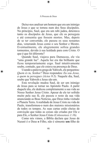 À Procura de Deus


    Deixe-nos analisar um homem que era um inimigo
de Jesus e que se tornou num dos Seus discípulos.
No princípio, Saul, que era um rabi judeu, detestava
tanto os discípulos de Jesus, que ele os perseguia
e até consentia que fossem mortos. Mas, depois
de se ter convertido, ele passou os seus restantes
dias, venerando Jesus como o seu Senhor e Mestre.
Eventualmente, ele alegremente sofreu grandes
tormentos, devido à sua lealdade para com Cristo. O
que é que foi diferente?
    Quando Saul, viajava para Damascus, ele viu
“uma grande luz”. Aquela luz era tão brilhante que
ficou temporariamente cego. Saul intuitivamente
soube, contudo, que ele estava na presença de Deus.
    Usando a palavra grega de Yahweh, ele perguntou:
Quem és tu, Senhor? Deus respondeu: Eu sou Jesus,
a quem tu persegues (Actos 9:5). Naquele dia, Saul,
soube que Yahweh e Jesus são um.
    Esta revelação mudou Saul, de ser um inimigo
de Jesus para se tornar no Apóstolo Paulo. A partir
daquele dia, ele dedicou completamente a sua vida ao
Nosso Senhor Jesus Cristo. Apesar de ele ter sofrido
muito pela sua fé, ele passou o resto da sua vida
anunciando as Boas Notícias, que Deus tinha visitado
o Planeta Terra. A realidade de Jesus Cristo na vida de
Paulo, transformou-o num dos maiores missionários
de todos os tempos. As suas cartas estão cheias de
convicção que todas as coisas são criadas por Ele e
para Ele, o Senhor Jesus Cristo (Colossenses 1:16).
    Como nós vimos, a Bíblia declara que Jesus de
Nazaré é o Deus o Filho, não é sómente um ﬁlho de

                           46
 