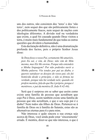 À Procura de Deus


uns dos outros, não consistem dos ‘teres’ e dos ‘não
teres’, nem sequer dos que são politicamente fortes e
dos politicamente fracos, nem sequer de nações com
ideologias diferentes. A divisão real ou verdadeira
que existe, a qual foi causada quando Deus visitou a
terra, é muito mais fundamental do que todas as outras
questões que dividem a humanidade.
    Esta declaração deﬁnitiva, não é uma dramatização
profunda dos factos, pois o próprio Senhor Jesus
disse:
   Se Deus fosse o vosso Pai, certamente Me amaríeis,
   pois Eu saí, e vim, de Deus; não vim de Mim
   mesmo, mas Ele Me enviou. Porque não entendeis
   a Minha linguagem? Por não poderdes ouvir a
   Minha palavra. Vós tendes por pai ao diabo, e
   quereis satisfazer os desejos do vosso pai; ele foi
   homícida desde o princípio, e não se ﬁrmou na
   verdade, porque não há verdade nele; quando ele
   profere mentira, fala do que lhe é próprio, porque é
   mentiroso, e pai da mentira (S. João 8:42-44).
    Será que é surpresa em se saber que assim como
existe uma família de pessoas que acreditam que
cujo Pai é Deus, assim também existe uma família de
pessoas que não acreditam, e que o seu cujo pai é o
diabo? Nem todos são ﬁlhos de Deus. Pertencer-se à
família de Deus ou à família do Satanás, estas são as
alternativas eternas para ti e para mim.
    Não interessa o quão sincera a sua crença seja
acerca de Deus, você ainda pode estar ‘sinceramente’
errado. É mentira, dizer-se que não interessa, o que é
                           48
 