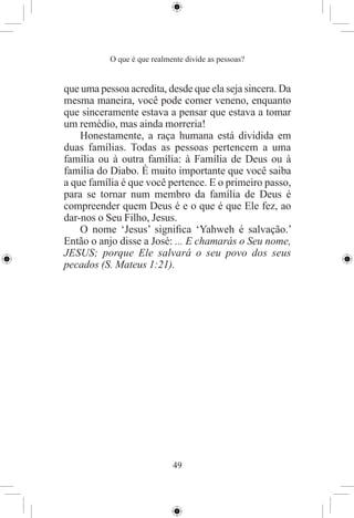 O que é que realmente divide as pessoas?


que uma pessoa acredita, desde que ela seja sincera. Da
mesma maneira, você pode comer veneno, enquanto
que sinceramente estava a pensar que estava a tomar
um remédio, mas ainda morreria!
    Honestamente, a raça humana está dividida em
duas famílias. Todas as pessoas pertencem a uma
família ou à outra família: à Família de Deus ou à
família do Diabo. É muito importante que você saiba
a que família é que você pertence. E o primeiro passo,
para se tornar num membro da família de Deus é
compreender quem Deus é e o que é que Ele fez, ao
dar-nos o Seu Filho, Jesus.
    O nome ‘Jesus’ signiﬁca ‘Yahweh é salvação.’
Então o anjo disse a José: ... E chamarás o Seu nome,
JESUS; porque Ele salvará o seu povo dos seus
pecados (S. Mateus 1:21).




                             49
 
