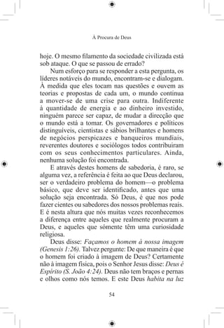À Procura de Deus


hoje. O mesmo ﬁlamento da sociedade civilizada está
sob ataque. O que se passou de errado?
    Num esforço para se responder a esta pergunta, os
líderes notáveis do mundo, encontram-se e dialogam.
À medida que eles tocam nas questões e ouvem as
teorias e propostas de cada um, o mundo continua
a mover-se de uma crise para outra. Indiferente
à quantidade de energia e ao dinheiro investido,
ninguém parece ser capaz, de mudar a direcção que
o mundo está a tomar. Os governadores e políticos
distinguíveis, cientistas e sábios brilhantes e homens
de negócios perspicazes e banqueiros mundiais,
reverentes doutores e sociólogos todos contribuiram
com os seus conhecimentos particulares. Ainda,
nenhuma solução foi encontrada.
    E através destes homens de sabedoria, é raro, se
alguma vez, a referência é feita ao que Deus declarou,
ser o verdadeiro problema do homem—o problema
básico, que deve ser identiﬁcado, antes que uma
solução seja encontrada. Só Deus, é que nos pode
fazer cientes ou sabedores dos nossos problemas reais.
E é nesta altura que nós muitas vezes reconhecemos
a diferença entre aqueles que realmente procuram a
Deus, e aqueles que sómente têm uma curiosidade
religiosa.
    Deus disse: Façamos o homem à nossa imagem
(Genesis 1:26). Talvez pergunte: De que maneira é que
o homem foi criado à imagem de Deus? Certamente
não à imagem física, pois o Senhor Jesus disse: Deus é
Espírito (S. João 4:24). Deus não tem braços e pernas
e olhos como nós temos. E este Deus habita na luz

                          54
 