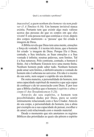 Qual é, na realidade o problema?


inacessível, a quem nenhum dos homens viu nem pode
ver (1 A Timóteo 6:16). Um homem invísivel nunca
existiu. Portanto tem que existir algo mais valioso
acerca das pessoas do que os corpos em que eles
vivem! É esta pessoa real que continua a viver, depois
dos corpos morrerem—a ‘pessoa’ que foi criada à
imagem de Deus.
    A Bíblia revela que Deus tem uma mente, emoções
e força de vontade. E é nestas três áreas, que o homem
foi criado `a imagem de Deus. Porque Ele é Deus,
contudo, o Seu intelecto, as Suas emoções e a Sua
vontade é inﬁnita; noutras palavras, sem limites. Tal
é a Sua natureza. Pelo contraste, contudo, o homem é
ﬁnito. Até o brilhante Einstein teve uma mente ﬁnita.
Nenhum homem pode saber tudo. Nenhum homem
pode amar sem limites, e deﬁnitivamente a vontade do
homem não é soberana no universo. Ele não é o mestre
da sua sorte, nem sequer o capitão do seu destino.
    De outra maneira, a personalidade do homem, tem
uma capacidade espiritual de maneira a que seja capaz
de conheçer e de ter associacão com Deus. É por isso
que a Bíblia clariﬁca que o homem é espírito e alma e
corpo (1 Aos Tessalonicences 5:23).
    Através do seu espírito, o homem tem
possibilidades dadas por Deus, para se sentir
intimamente relacionado com o Seu Criador. Através
do seu corpo, a personalidade do homem, (ou a alma
por exemplo ou a sua capacidade de pensar, escolher e
de amar) está relacionada com o mundo material.
    Desde o momemto que nós anotamos os registos
Bíblicos das prioridades as quais são pôrem o espírito

                            55
 