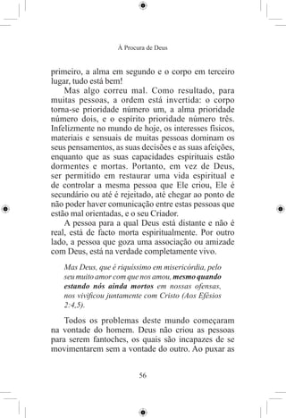 À Procura de Deus


primeiro, a alma em segundo e o corpo em terceiro
lugar, tudo está bem!
    Mas algo correu mal. Como resultado, para
muitas pessoas, a ordem está invertida: o corpo
torna-se prioridade número um, a alma prioridade
número dois, e o espírito prioridade número três.
Infelizmente no mundo de hoje, os interesses físicos,
materiais e sensuais de muitas pessoas dominam os
seus pensamentos, as suas decisões e as suas afeições,
enquanto que as suas capacidades espirituais estão
dormentes e mortas. Portanto, em vez de Deus,
ser permitido em restaurar uma vida espiritual e
de controlar a mesma pessoa que Ele criou, Ele é
secundário ou até é rejeitado, até chegar ao ponto de
não poder haver comunicação entre estas pessoas que
estão mal orientadas, e o seu Criador.
    A pessoa para a qual Deus está distante e não é
real, está de facto morta espiritualmente. Por outro
lado, a pessoa que goza uma associação ou amizade
com Deus, está na verdade completamente vivo.
   Mas Deus, que é riquíssimo em misericórdia, pelo
   seu muito amor com que nos amou, mesmo quando
   estando nós ainda mortos em nossas ofensas,
   nos viviﬁcou juntamente com Cristo (Aos Efésios
   2:4,5).
    Todos os problemas deste mundo começaram
na vontade do homem. Deus não criou as pessoas
para serem fantoches, os quais são incapazes de se
movimentarem sem a vontade do outro. Ao puxar as


                          56
 