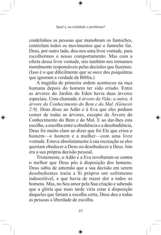 Qual é, na realidade o problema?


cordelinhos as pessoas que manobram os fantoches,
controlam todos os movimentos que o fantoche faz.
Deus, por outro lado, deu-nos uma livre vontade, para
escolhermos o nosso comportamento. Mas com a
oferta dessa livre vontade, nós também nos tornamos
moralmente responsáveis pelas decisões que fazemos.
(Isso é o que diﬁcilmente que se ouve dos psiquiátras
que ignoram a verdade da Bíblia.)
    A tragédia de primeira ordem aconteceu na raça
humana depois do homem ter sido criado. Entre
as árvores do Jardim do Eden havia duas árvores
especiais. Uma chamada A árvore da Vida; a outra, A
árvore do Conhecimento do Bem e do Mal. (Génesis
2:9). Deus disse ao Adão e à Eva que eles podiam
comer de todas as árvores, excepto da Árvore do
Conhecimento do Bem e do Mal. E ao dar-lhes esta
escolha, a escolha entre a obediência e a desobediência,
Deus foi muito claro ao dizer que foi Ele que criou o
homem—o homem e a mulher—com uma livre
vontade. Estava absolutamente à sua recreação se eles
queriam obedecer a Deus ou desobedecer a Deus. Isto
era a sua própria decisão pessoal.
    Tristemente, o Adão e a Eva revoltaram-se contra
o melhor que Deus pôs à disposição dos homens.
Deus sabia de antemão que a sua decisão em serem
desobedientes traria a Si próprio um sofrimento
indescritível, e que havia de trazer dor a todos os
homens. Mas, no Seu amor pela Sua criação e sabendo
que a glória que mais tarde viria estar à disposição
daqueles que fariam a escolha certa, Deus deu a todas
as pessoas a liberdade de escolha.

                            57
 