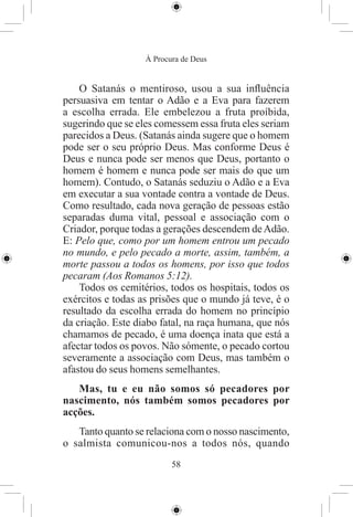 À Procura de Deus


    O Satanás o mentiroso, usou a sua inﬂuência
persuasiva em tentar o Adão e a Eva para fazerem
a escolha errada. Ele embelezou a fruta proíbida,
sugerindo que se eles comessem essa fruta eles seriam
parecidos a Deus. (Satanás ainda sugere que o homem
pode ser o seu próprio Deus. Mas conforme Deus é
Deus e nunca pode ser menos que Deus, portanto o
homem é homem e nunca pode ser mais do que um
homem). Contudo, o Satanás seduziu o Adão e a Eva
em executar a sua vontade contra a vontade de Deus.
Como resultado, cada nova geração de pessoas estão
separadas duma vital, pessoal e associação com o
Criador, porque todas a gerações descendem de Adão.
E: Pelo que, como por um homem entrou um pecado
no mundo, e pelo pecado a morte, assim, também, a
morte passou a todos os homens, por isso que todos
pecaram (Aos Romanos 5:12).
    Todos os cemitérios, todos os hospitais, todos os
exércitos e todas as prisões que o mundo já teve, é o
resultado da escolha errada do homem no princípio
da criação. Este diabo fatal, na raça humana, que nós
chamamos de pecado, é uma doença inata que está a
afectar todos os povos. Não sómente, o pecado cortou
severamente a associação com Deus, mas também o
afastou do seus homens semelhantes.
   Mas, tu e eu não somos só pecadores por
nascimento, nós também somos pecadores por
acções.
   Tanto quanto se relaciona com o nosso nascimento,
o salmista comunicou-nos a todos nós, quando
                          58
 