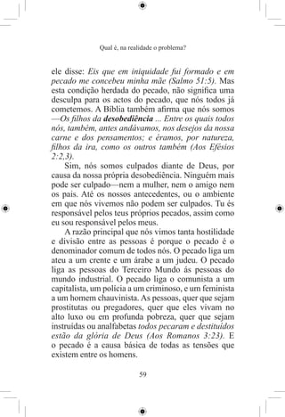 Qual é, na realidade o problema?


ele disse: Eis que em iniquidade fui formado e em
pecado me concebeu minha mãe (Salmo 51:5). Mas
esta condição herdada do pecado, não signiﬁca uma
desculpa para os actos do pecado, que nós todos já
cometemos. A Bíblia também aﬁrma que nós somos
—Os ﬁlhos da desobediência ... Entre os quais todos
nós, também, antes andávamos, nos desejos da nossa
carne e dos pensamentos; e éramos, por natureza,
ﬁlhos da ira, como os outros também (Aos Efésios
2:2,3).
    Sim, nós somos culpados diante de Deus, por
causa da nossa própria desobediência. Ninguém mais
pode ser culpado—nem a mulher, nem o amigo nem
os pais. Até os nossos antecedentes, ou o ambiente
em que nós vivemos não podem ser culpados. Tu és
responsável pelos teus próprios pecados, assim como
eu sou responsável pelos meus.
    A razão principal que nós vimos tanta hostilidade
e divisão entre as pessoas é porque o pecado é o
denominador comum de todos nós. O pecado liga um
ateu a um crente e um árabe a um judeu. O pecado
liga as pessoas do Terceiro Mundo ás pessoas do
mundo industrial. O pecado liga o comunista a um
capitalista, um polícia a um criminoso, e um feminista
a um homem chauvinista. As pessoas, quer que sejam
prostitutas ou pregadores, quer que eles vivam no
alto luxo ou em profunda pobreza, quer que sejam
instruídas ou analfabetas todos pecaram e destituídos
estão da glória de Deus (Aos Romanos 3:23). E
o pecado é a causa básica de todas as tensões que
existem entre os homens.

                            59
 
