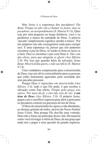 À Procura de Deus


    Mas Jesus é a esperança dos pecadores! Ele
disse: Porque eu não vim a chamar os justos, mas os
pecadores, ao arrependimento (S. Mateus 9:13). Quer
seja por uma pequena ou longa distância, você e eu
perdemos a marca da santidade de Deus. A palavra
‘pecado’ simplesmente signiﬁca ‘perder a marca’. Por
nós próprios nós não conseguimos nada para corrigir
isso. É uma esperança vã, pensar que nós podemos
encontrar a paz de Deus, só sendo-se bom ou fazer-se
o bem. Para se encontrar a paz com Deus é: Não vem
das obras, para que ninguém se glorie (Aos Efésios
2:9). Por isso que quando falou da salvação, Jesus
disse: Misericórdia quero, e não sacrifício (S. Mateus
9:13).
    Uma verdadeira compreensão para a misericórdia
de Deus, traz um alívio extraordinário para as pessoas
que estão fortemente agarrados pela seriedade dos
seus pecados pessoais.
    Porque Deus é riquissímo em misericórdia (Aos
Efésios 2:4), tudo o que Ele pede, é que recebas a
salvação como Sua oferta. Porque pela graça sois
salvos. Por meio da fé, e isto não vem de vós: é um
dom de Deus (Aos Efésios 2:8). O próprio Jesus,
pagou com o sacrifício supremo para abrir a porta para
os pecadores estarem na presença divina de Deus.
    O Deus da misericórdia fez agora a vida abundante,
ao alcançe gratuito de todos, através do Nosso Senhor
Jesus Cristo. Mas porque Ele deu-lhe uma vontade,
Deus não o força em participar dessa vida. Da maneira
como você irá reagir à oferta de Deus, da sua graça que
nada tem a pagar é uma questão de grande urgência.

                           60
 