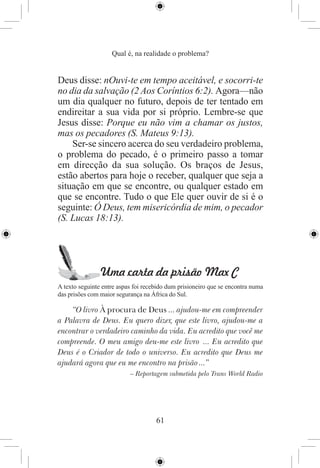 Qual é, na realidade o problema?


Deus disse: nOuvi-te em tempo aceitável, e socorri-te
no dia da salvação (2 Aos Coríntios 6:2). Agora—não
um dia qualquer no futuro, depois de ter tentado em
endireitar a sua vida por si próprio. Lembre-se que
Jesus disse: Porque eu não vim a chamar os justos,
mas os pecadores (S. Mateus 9:13).
    Ser-se sincero acerca do seu verdadeiro problema,
o problema do pecado, é o primeiro passo a tomar
em direcção da sua solução. Os braços de Jesus,
estão abertos para hoje o receber, qualquer que seja a
situação em que se encontre, ou qualquer estado em
que se encontre. Tudo o que Ele quer ouvir de si é o
seguinte: Ó Deus, tem misericórdia de mim, o pecador
(S. Lucas 18:13).




                Uma carta da prisão Max C
A texto seguinte entre aspas foi recebido dum prisioneiro que se encontra numa
das prisões com maior segurança na África do Sul.

    “O livro À procura de Deus ... ajudou-me em compreender
a Palavra de Deus. Eu quero dizer, que este livro, ajudou-me a
encontrar o verdadeiro caminho da vida. Eu acredito que você me
compreende. O meu amigo deu-me este livro ... Eu acredito que
Deus é o Criador de todo o universo. Eu acredito que Deus me
ajudará agora que eu me encontro na prisão ...”
                           – Reportagem submetida pelo Trans World Radio




                                     61
 