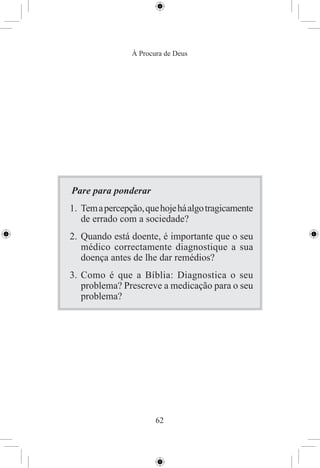À Procura de Deus




Pare para ponderar
1. Tem a percepção, que hoje há algo tragicamente
   de errado com a sociedade?
2. Quando está doente, é importante que o seu
   médico correctamente diagnostique a sua
   doença antes de lhe dar remédios?
3. Como é que a Bíblia: Diagnostica o seu
   problema? Prescreve a medicação para o seu
   problema?




                       62
 