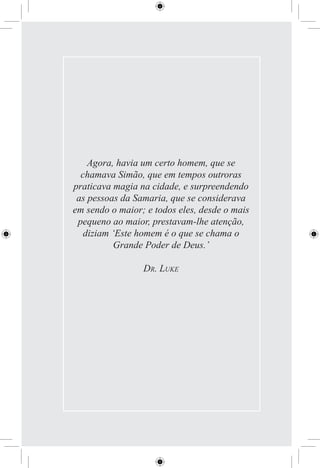 Agora, havia um certo homem, que se
  chamava Simão, que em tempos outroras
praticava magia na cidade, e surpreendendo
 as pessoas da Samaria, que se considerava
em sendo o maior; e todos eles, desde o mais
 pequeno ao maior, prestavam-lhe atenção,
   diziam ‘Este homem é o que se chama o
          Grande Poder de Deus.’

                 DR. LUKE
 