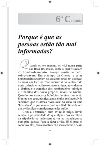 6° C         apítulo



Porque é que as
pessoas estão tão mal
informadas?

Q          uando eu era menino, eu vivi numa parte
          das Ilhas Britãnicas, sobre a qual os aviões
de bombardeamento inimigo contínuamente,
sobrevoavam. Era o tempo da Guerra, e estes
bombardeiros estavam no seus caminhos em direcção
ás areas em foco na zona industrial do centro e do
norte da Inglaterra. Eu e os meus amigos, aprendemos
a distinguir o zumbido dos bombardeiros inimigos
e o barulho dos nosso próprios aviões de Guerra.
Quando nós víamos os holofotes iluminar um avião
inimigo nos céus, nós ﬁcávamos muito excitados. Nós
sabíamos que as armas ‘Ack-Ack’ no chão ou uma
‘luta aérea’, e por vezes como resultado ﬁnal de um
dos aviões ﬁcar completamente destruido.
    Com a destruição dum avião inimigo, havia
sempre a possibilidade de que alguns dos membros
da tripulação se pudessem salvar ao mandarem-se
num pára-quedas. Para se fazer a vida díﬁcil para os
sobreviventes, para encontrarem o seu caminho e desse
                         65
 