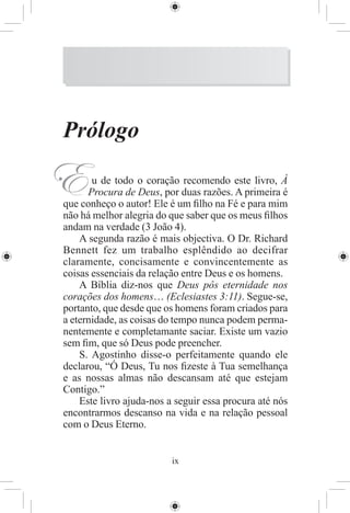 Prólogo

E      u de todo o coração recomendo este livro, À
      Procura de Deus, por duas razões. A primeira é
que conheço o autor! Ele é um ﬁlho na Fé e para mim
não há melhor alegria do que saber que os meus ﬁlhos
andam na verdade (3 João 4).
    A segunda razão é mais objectiva. O Dr. Richard
Bennett fez um trabalho esplêndido ao decifrar
claramente, concisamente e convincentemente as
coisas essenciais da relação entre Deus e os homens.
    A Bíblia diz-nos que Deus pôs eternidade nos
corações dos homens… (Eclesiastes 3:11). Segue-se,
portanto, que desde que os homens foram criados para
a eternidade, as coisas do tempo nunca podem perma-
nentemente e completamante saciar. Existe um vazio
sem ﬁm, que só Deus pode preencher.
    S. Agostinho disse-o perfeitamente quando ele
declarou, “Ó Deus, Tu nos ﬁzeste à Tua semelhança
e as nossas almas não descansam até que estejam
Contigo.”
    Este livro ajuda-nos a seguir essa procura até nós
encontrarmos descanso na vida e na relação pessoal
com o Deus Eterno.


                          ix
 