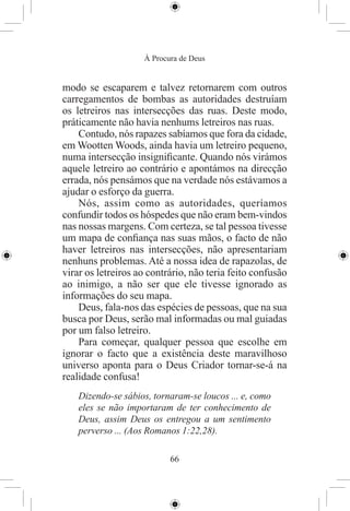 À Procura de Deus


modo se escaparem e talvez retornarem com outros
carregamentos de bombas as autoridades destruíam
os letreiros nas intersecções das ruas. Deste modo,
práticamente não havia nenhums letreiros nas ruas.
    Contudo, nós rapazes sabíamos que fora da cidade,
em Wootten Woods, ainda havia um letreiro pequeno,
numa intersecção insigniﬁcante. Quando nós virámos
aquele letreiro ao contrário e apontámos na direcção
errada, nós pensámos que na verdade nós estávamos a
ajudar o esforço da guerra.
    Nós, assim como as autoridades, queríamos
confundir todos os hóspedes que não eram bem-vindos
nas nossas margens. Com certeza, se tal pessoa tivesse
um mapa de conﬁança nas suas mãos, o facto de não
haver letreiros nas intersecções, não apresentariam
nenhuns problemas. Até a nossa idea de rapazolas, de
virar os letreiros ao contrário, não teria feito confusão
ao inimigo, a não ser que ele tivesse ignorado as
informações do seu mapa.
    Deus, fala-nos das espécies de pessoas, que na sua
busca por Deus, serão mal informadas ou mal guiadas
por um falso letreiro.
    Para começar, qualquer pessoa que escolhe em
ignorar o facto que a existência deste maravilhoso
universo aponta para o Deus Criador tornar-se-á na
realidade confusa!
    Dizendo-se sábios, tornaram-se loucos ... e, como
    eles se não importaram de ter conhecimento de
    Deus, assim Deus os entregou a um sentimento
    perverso ... (Aos Romanos 1:22,28).

                           66
 