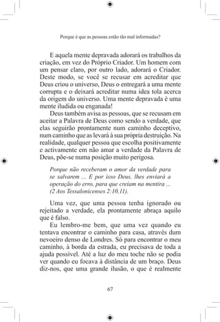Porque é que as pessoas estão tão mal informadas?


    E aquela mente depravada adorará os trabalhos da
criação, em vez do Próprio Criador. Um homem com
um pensar claro, por outro lado, adorará o Criador.
Deste modo, se você se recusar em acreditar que
Deus criou o universo, Deus o entregará a uma mente
corrupta e o deixará acreditar numa idea tola acerca
da origem do universo. Uma mente depravada é uma
mente iludida ou enganada!
    Deus também avisa as pessoas, que se recusam em
aceitar a Palavra de Deus como sendo a verdade, que
elas seguirão prontamente num caminho deceptivo,
num caminho que as levará à sua própria destruição. Na
realidade, qualquer pessoa que escolha positivamente
e activamente em não amar a verdade da Palavra de
Deus, põe-se numa posição muito perigosa.
   Porque não receberam o amor da verdade para
   se salvarem ... E por isso Deus, lhes enviará a
   operação do erro, para que creiam na mentira ...
   (2 Aos Tessalonicenses 2:10,11).
    Uma vez, que uma pessoa tenha ignorado ou
rejeitado a verdade, ela prontamente abraça aquilo
que é falso.
    Eu lembro-me bem, que uma vez quando eu
tentava encontrar o caminho para casa, através dum
nevoeiro denso de Londres. Só para encontrar o meu
caminho, à borda da estrada, eu precisava de toda a
ajuda possível. Até a luz do meu toche não se podia
ver quando eu focava à distância de um braço. Deus
diz-nos, que uma grande ilusão, o que é realmente


                              67
 
