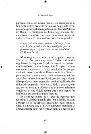 À Procura de Deus


parecida como um névoa mental, irá acompanhar o
ﬁm desta ordem presente das coisas no planeta terra,
porque as pessoas terão rejeitado a verdade da Palavra
de Deus. Os discípulos de Jesus perguntaram-Lhe,
qual será o sinal da Tua vinda, e o sinal do ﬁm de
todos os tempos? Entre outras coisas Ele respondeu:
   Porque existirão falsos cristos e falsos profetas,
   e farão tão grandes sinais e prodígios que, se
   possível fora, enganariam até os escolhidos
   (S. Mateus 24:24).
    Mesmo agora, talvez esteja a dizer para si próprio:
“Bem, eu não estou enganado.” Talvez até tenha
orgulho no facto que você pode fácilmente reconhecer
um falso Cristo ou um falso profeta Mas pare por um
momento, e pense acerca da sua conclusão. Se, porque
você não amou a verdade, Deus permitiria a Satanás
para enganar a sua mente, você certamente não se
aperceberia disso. Se na realidade, soubesse que algum
falso profeta o tinha enganado, você na realidade não
tinha sido enganado, neste caso. Todo o engano, tem
que ser na mente, e alguém que é intelectualmente
orgulhoso achará díﬁcil aceitar que a sua mente foi
ludibriada em acreditar numa mentira.
    Existem realmente dois tipos de pessoas que
resistirão à verdade quando elas lêm a Bíblia, e assim
abrirem-se às decepções ensinadas pelo mundo.
Uma é a pessoa que é intelectualmente orgulhosa e
aparentemente auto-suﬁciente. A outra é a pessoa que



                           68
 