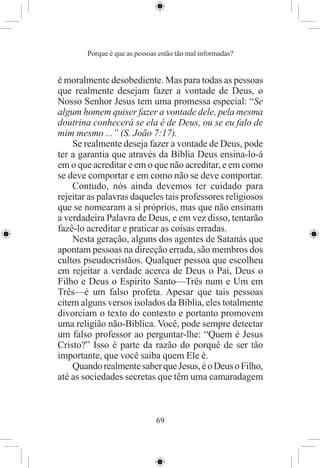 Porque é que as pessoas estão tão mal informadas?


é moralmente desobediente. Mas para todas as pessoas
que realmente desejam fazer a vontade de Deus, o
Nosso Senhor Jesus tem uma promessa especial: “Se
algum homem quiser fazer a vontade dele, pela mesma
doutrina conhecerá se ela é de Deus, ou se eu falo de
mim mesmo ...” (S. João 7:17).
    Se realmente deseja fazer a vontade de Deus, pode
ter a garantia que através da Bíblia Deus ensina-lo-á
em o que acreditar e em o que não acreditar, e em como
se deve comportar e em como não se deve comportar.
    Contudo, nós ainda devemos ter cuidado para
rejeitar as palavras daqueles tais professores religiosos
que se nomearam a si próprios, mas que não ensinam
a verdadeira Palavra de Deus, e em vez disso, tentarão
fazê-lo acreditar e praticar as coisas erradas.
    Nesta geração, alguns dos agentes de Satanás que
apontam pessoas na direcção errada, são membros dos
cultos pseudocristãos. Qualquer pessoa que escolheu
em rejeitar a verdade acerca de Deus o Pai, Deus o
Filho e Deus o Espírito Santo—Três num e Um em
Três—é um falso profeta. Apesar que tais pessoas
citem alguns versos isolados da Bíblia, eles totalmente
divorciam o texto do contexto e portanto promovem
uma religião não-Bíblica. Você, pode sempre detectar
um falso professor ao perguntar-lhe: “Quem é Jesus
Cristo?” Isso é parte da razão do porquê de ser tão
importante, que você saiba quem Ele é.
    Quando realmente saber que Jesus, é o Deus o Filho,
até as sociedades secretas que têm uma camaradagem



                               69
 