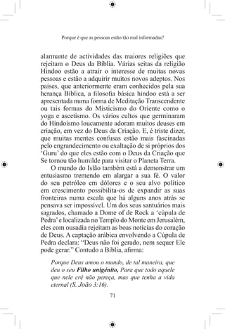 Porque é que as pessoas estão tão mal informadas?


alarmante de actividades das maiores religiões que
rejeitam o Deus da Bíblia. Várias seitas da religião
Hindoo estão a atrair o interesse de muitas novas
pessoas e estão a adquirir muitos novos adeptos. Nos
países, que anteriormente eram conhecidos pela sua
herança Bíblica, a ﬁlosoﬁa básica hindoo está a ser
apresentada numa forma de Meditação Transcendente
ou tais formas do Misticismo do Oriente como o
yoga e ascetismo. Os vários cultos que germinaram
do Hindoísmo loucamente adoram muitos deuses em
criação, em vez do Deus da Criação. E, é triste dizer,
que muitas mentes confusas estão mais fascinadas
pelo engrandecimento ou exaltação de si próprios dos
‘Guru’ do que eles estão com o Deus da Criação que
Se tornou tão humilde para visitar o Planeta Terra.
    O mundo do Islão também está a demonstrar um
entusiasmo tremendo em alargar a sua fé. O valor
do seu petróleo em dólores e o seu alvo político
em crescimento possibilita-os de expandir as suas
fronteiras numa escala que há alguns anos atrás se
pensava ser impossível. Um dos seus santuários mais
sagrados, chamado a Dome of de Rock a ‘cúpula de
Pedra’ e localizada no Templo do Monte em Jerusalém,
eles com ousadia rejeitam as boas notícias do coração
de Deus. A captação arábica envolvendo a Cúpula de
Pedra declara: “Deus não foi gerado, nem sequer Ele
pode gerar.” Contudo a Bíblia, aﬁrma:
   Porque Deus amou o mundo, de tal maneira, que
   deu o seu Filho unigénito, Para que todo aquele
   que nele crê não pereça, mas que tenha a vida
   eternal (S. João 3:16).
                              71
 