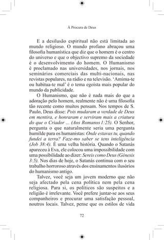 À Procura de Deus


    E a desilusão espiritual não está limitada ao
mundo religioso. O mundo profano abraçou uma
ﬁlosoﬁa humanística que diz que o homem é o centro
do universo e que o objectivo supremo da sociedade
é o desenvolvimento do homem. O Humanismo
é proclamado nas universidades, nos jornais, nos
seminários comerciais das multi-nacionais, nas
revistas populares, na rádio e na televisão. ‘Amima-te
ou habitua-te mal’ é o tema egoísta mais popular do
mundo da publicidade.
    O Humanismo, que não é nada mais do que a
adoração pelo homem, realmente não é uma ﬁlosoﬁa
tão recente como muitos pensam. Nos tempos de S.
Paulo, Deus disse: Pois mudaram a verdade de Deus
em mentira, e honraram e serviram mais a criatura
do que o Criador ... (Aos Romanos 1:25). O Senhor,
pergunta o que naturalmente seria uma pergunta
humilde para os humanistas: Onde estavas tu, quando
fundei a terra? Faze-mo saber se tens inteligência
(Job 38:4). É uma velha história. Quando o Satanás
apareceu à Eva, ele colocou uma impossibilidade com
uma possibilidade ao dizer: Sereis como Deus (Génesis
3:5). Nos dias de hoje, o Satanás continua com o seu
trabalho horroroso através dos ensinamentos ilusórios
do humanismo antigo.
    Talvez, você seja um jovem moderno que não
seja afectado pela cena política nem pela cena
religiosa. Para si, os políticos são suspeitos e a
religião é irrelevante. Você prefere juntar-se aos seus
companheiros e procurar uma satisfação pessoal,
noutros locais. Talvez, pense que os estilos de vida

                           72
 