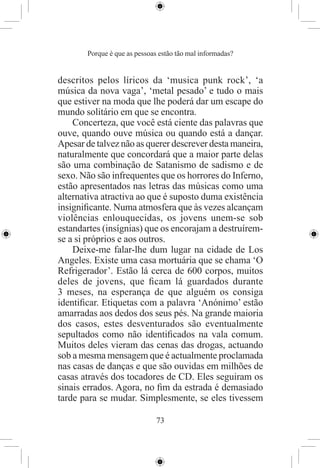 Porque é que as pessoas estão tão mal informadas?


descritos pelos líricos da ‘musica punk rock’, ‘a
música da nova vaga’, ‘metal pesado’ e tudo o mais
que estiver na moda que lhe poderá dar um escape do
mundo solitário em que se encontra.
    Concerteza, que você está ciente das palavras que
ouve, quando ouve música ou quando está a dançar.
Apesar de talvez não as querer descrever desta maneira,
naturalmente que concordará que a maior parte delas
são uma combinação de Satanismo de sadismo e de
sexo. Não são infrequentes que os horrores do Inferno,
estão apresentados nas letras das músicas como uma
alternativa atractiva ao que é suposto duma existência
insigniﬁcante. Numa atmosfera que às vezes alcançam
violências enlouquecidas, os jovens unem-se sob
estandartes (insígnias) que os encorajam a destruírem-
se a si próprios e aos outros.
    Deixe-me falar-lhe dum lugar na cidade de Los
Angeles. Existe uma casa mortuária que se chama ‘O
Refrigerador’. Estão lá cerca de 600 corpos, muitos
deles de jovens, que ﬁcam lá guardados durante
3 meses, na esperança de que alguém os consiga
identiﬁcar. Etiquetas com a palavra ‘Anónimo’ estão
amarradas aos dedos dos seus pés. Na grande maioria
dos casos, estes desventurados são eventualmente
sepultados como não identiﬁcados na vala comum.
Muitos deles vieram das cenas das drogas, actuando
sob a mesma mensagem que é actualmente proclamada
nas casas de danças e que são ouvidas em milhões de
casas através dos tocadores de CD. Eles seguiram os
sinais errados. Agora, no ﬁm da estrada é demasiado
tarde para se mudar. Simplesmente, se eles tivessem

                              73
 