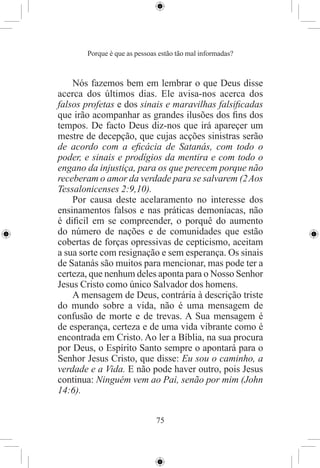 Porque é que as pessoas estão tão mal informadas?



    Nós fazemos bem em lembrar o que Deus disse
acerca dos últimos dias. Ele avisa-nos acerca dos
falsos profetas e dos sinais e maravilhas falsiﬁcadas
que irão acompanhar as grandes ilusões dos ﬁns dos
tempos. De facto Deus diz-nos que irá apareçer um
mestre de decepção, que cujas acções sinistras serão
de acordo com a eﬁcácia de Satanás, com todo o
poder, e sinais e prodígios da mentira e com todo o
engano da injustiça, para os que perecem porque não
receberam o amor da verdade para se salvarem (2 Aos
Tessalonicenses 2:9,10).
    Por causa deste acelaramento no interesse dos
ensinamentos falsos e nas práticas demoníacas, não
é diﬁcil em se compreender, o porquê do aumento
do número de nações e de comunidades que estão
cobertas de forças opressivas de cepticismo, aceitam
a sua sorte com resignação e sem esperança. Os sinais
de Satanás são muitos para mencionar, mas pode ter a
certeza, que nenhum deles aponta para o Nosso Senhor
Jesus Cristo como único Salvador dos homens.
    A mensagem de Deus, contrária à descrição triste
do mundo sobre a vida, não é uma mensagem de
confusão de morte e de trevas. A Sua mensagem é
de esperança, certeza e de uma vida vibrante como é
encontrada em Cristo. Ao ler a Bíblia, na sua procura
por Deus, o Espírito Santo sempre o apontará para o
Senhor Jesus Cristo, que disse: Eu sou o caminho, a
verdade e a Vida. E não pode haver outro, pois Jesus
continua: Ninguém vem ao Pai, senão por mim (John
14:6).


                              75
 