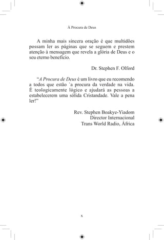 À Procura de Deus


    A minha mais sincera oração é que multidões
possam ler as páginas que se seguem e prestem
atenção à mensagem que revela a glória de Deus e o
seu eterno benefício.

                                Dr. Stephen F. Olford

    “A Procura de Deus é um livro que eu recomendo
a todos que estão `a procura da verdade na vida.
É teologicamente lógico e ajudará as pessoas a
estabelecerem uma sólida Cristandade. Vale a pena
ler!”

                     Rev. Stephen Boakye-Yiadom
                             Director Internacional
                        Trans World Radio, África




                         x
 