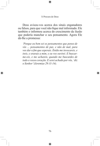 À Procura de Deus


    Deus avisou-vos acerca dos sinais enganadores
ou falsos, para que você não ﬁque mal informado. Ele
também o informou acerca do crescimento da ilusão
que poderia manchar o seu pensamento. Agora Ele
dá-lhe a promessa:
   ‘Porque eu bem sei os pensamentos que penso de
   vós ... pensamentos de paz, e não de mal, para
   vos dar o ﬁm que esperais. Então me invocareis, e
   ireis, e orarais a mim, e eu vos ouvirei. E buscar-
   me-eis, e me achareis, quando me buscardes de
   todo o vosso coração. E serei achado por vós, ‘diz
   o Senhor’ (Jeremias 29:11-14).




                           76
 
