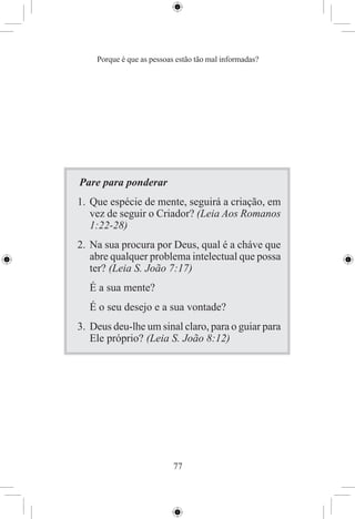 Porque é que as pessoas estão tão mal informadas?




Pare para ponderar
1. Que espécie de mente, seguirá a criação, em
   vez de seguir o Criador? (Leia Aos Romanos
   1:22-28)
2. Na sua procura por Deus, qual é a cháve que
   abre qualquer problema intelectual que possa
   ter? (Leia S. João 7:17)
  É a sua mente?
  É o seu desejo e a sua vontade?
3. Deus deu-lhe um sinal claro, para o guiar para
   Ele próprio? (Leia S. João 8:12)




                           77
 