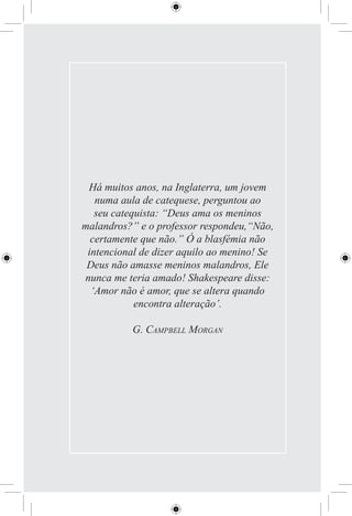 Há muitos anos, na Inglaterra, um jovem
   numa aula de catequese, perguntou ao
   seu catequista: “Deus ama os meninos
malandros?” e o professor respondeu,“Não,
  certamente que não.” Ó a blasfémia não
 intencional de dizer aquilo ao menino! Se
 Deus não amasse meninos malandros, Ele
nunca me teria amado! Shakespeare disse:
  ‘Amor não é amor, que se altera quando
            encontra alteração’.

           G. CAMPBELL MORGAN
 