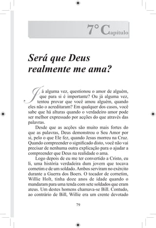 7° C         apítulo



Será que Deus
realmente me ama?

J        á alguma vez, questionou o amor de alguém,
        que para si é importante? Ou já alguma vez,
      tentou provar que você amou alguém, quando
eles não o acreditaram? Em qualquer dos casos, você
sabe que há alturas quando o verdadeiro amor pode
ser melhor expressado por acções do que através das
palavras.
     Desde que as acções são muito mais fortes do
que as palavras, Deus demonstrou o Seu Amor por
si, pelo o que Ele fez, quando Jesus morreu na Cruz.
Quando compreender o signiﬁcado disto, você não vai
precisar de nenhuma outra explicação para o ajudar a
compreender que Deus na realidade o ama.
     Logo depois de eu me ter convertido a Cristo, eu
li, uma história verdadeira dum jovem que tocava
cornetim e de um soldado. Ambos serviram no exército
durante a Guerra dos Boers. O tocador de cornetim,
Willie Holt, tinha doze anos de idade quando o
mandaram para uma tenda com sete soldados que eram
ateus. Um destes homens chamava-se Bill. Contudo,
ao contrário de Bill, Willie era um crente devotado

                         79
 
