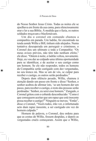 À Procura de Deus


do Nosso Senhor Jesus Cristo. Todas as noites ele se
ajoelhava em frente da sua cama, para silenciosamente
orar e ler a sua Bíblia. À medida que o fazia, os outros
soldados troçavam e blasfemávam.
    Um dia o coronel em comando chamou a
companhia em parada. Um ladrão, foi encontrado na
tenda aonde Willie e Bill, tinham sido alojados. Numa
tentativa desesperada em perseguir o criminoso, o
Coronel deu um ultimato a toda a Companhia: “Os
meus avisos prévios, não têm tido nenhum efeito,”
ele disse. “Ontem à noite, o ladrão voltou, novamente.
Hoje, eu vou dar ao culpado uma última oportunidade
para se identiﬁcar, e de aceitar o seu castigo como
um homem. Se ele não responder, todos os homens
da Companhia serão castigado com dez vergastadas,
no seu tronco nú. Mas se um de vós, se culpar para
receber o castigo, os outros serão perdoados.”
    Depois dum silêncio pesado, Willie, chamou à
atenção dando um passo em frente e disse:“Senhor, o
senhor acabou de aﬁrmar isto, ‘se um homem der um
passo, para receber o castigo, o resto das pessoas serão
perdoadas.’ Senhor, eu serei esse homem.” Zangado, o
Coronel gritou com o cobarde desconhecido: “Como é
que conseguem aceitar que um rapaz que está inocente
possa receber o castigo?” Ninguém se moveu. “Então”,
disse o Coronel, “Vocês todos, irão ver, o infortunado
acto dum rapaz inocente, a ser castigado em vez do
homem culpado.”
    Homem de palavra, o Coronel, deu ordens para
que as costas do Willie, fossem despidas, e depois as
vergastadas cruéis começaram. Assim que o Willie,

                           80
 