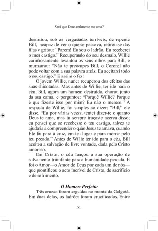 Será que Deus realmente me ama?


desmaiou, sob as vergastadas terríveis, de repente
Bill, incapaz de ver o que se passava, retirou-se das
ﬁlas e gritou: “Parem! Eu sou o ladrão. Eu receberei
o meu castigo.” Recuperando do seu desmaio, Willie
carinhosamente levantou os seus olhos para Bill, e
murmurou: “Não te preocupes Bill, o Coronel não
pode voltar com a sua palavra atrás. Eu aceitarei todo
o seu castigo.” E assim o fez!
    O jovem Willie, nunca recuperou dos efeitos das
suas chicotadas. Mas antes de Willie, ter ido para o
céu, Bill, agora um homem destruído, chorou junto
da sua cama, e perguntou: “Porquê Willie? Porque
é que ﬁzeste isso por mim? Eu não o mereço.” A
resposta de Willie, foi simples ao dizer: “Bill,” ele
disse, “Eu por várias vezes, tentei dizer-te o quanto
Deus te ama, mas tu sempre troçaste acerca disso;
eu pensei que se recebesse o teu castigo, talvez te
ajudaria a compreender o quão Jesus te amava, quando
Ele foi para a cruz, em teu lugar e para morrer pelo
teu pecado.” Antes de Willie ter ido para o céu, Bill
aceitou a salvação de livre vontade, dada pelo Cristo
amoroso.
    Em Cristo, o céu lançou a sua operação de
salvamento triunfante para a humanidade perdida. E
foi o Amor—o Amor de Deus por cada um de nós—
que prontiﬁcou o acto incrível de Cristo, de sacrifício
e de sofrimento.

               O Homem Perfeito
  Três cruzes foram erguidas no monte de Golgotá.
Em duas delas, os ladrões foram cruciﬁcados. Entre

                            81
 