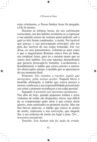 À Procura de Deus


estes criminosos, o Nosso Senhor Jesus foi pregado,
e Ele lá morreu.
    Durante as últimas horas, do seu sofrimento
excruciante, um dos ladrões aventurou-se a expressar
a sua opinião acerca do sistema quasi-judicial, sob a
qual os três foram condenados `a morte. Por incrível
que pareça, a sua preocupação principal, não era
pela dor incrível do seu corpo torturado. Em vez
disso, os seus pensamentos, voltaram-se para como
é que a magistratura Romana estava fora de linha,
em condenar Jesus, para ter a mesma morte que os
outros dois ladrões. Era esta injustiça deslumbrante
que parecia preocupá-lo bastante. Lucidamente e
humildemente o ladrão que estava prestes a morrer,
fez observações astutas, à medida que se aproximava
do seu momento ﬁnal.
    Primeiro: Nós estamos a reçeber, aquilo que
mereçemos, pelas nossas acções. Naquela breve e
humilde aﬁrmação, o ladrão que estava prestes a
morrer, confessou a sua responsabilidade pessoal pelo
seu crime e portanto reconheçeu a sua culpa pessoal.
    Segundo: E portanto nós morremos justamente ...
Nos dias de hoje, quando pequenos roubos e actos
violentos de roubo são frequentes, talvez seja difícil
de se compreender quão sério é que crimes deste
género, eram analizados no primeiro século. Mas em
três breves palavras, o ladrão que estava às portas
da morte, expressou a sua convicção, que naquele
dia, a sua sentença de morte era legal e justa. Nós ...
morremos justamente.
    Terceiro: Este homem não fez nada de errado.

                           82
 