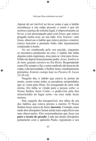 Será que Deus realmente me ama?


Apesar de ser incrível ao ler-se como é que o ladrão
reconheçeu a sua culpa pessoal, e como é que ele
aceitou a justiça do sistema legal, é impressionante ao
ler-se, a sua preocupação para com Jesus, que estava
pregado numa cruz, ao seu lado. Este homem—este
Jesus, observou o ladrão que estava prestes a morrer,
estava inocente e portanto tinha sido injustamente
condenado à morte.
    Ao ser condenado pelo seu pecado, enquanto
se encontava pendurado na cruz, o ladrão não tinha
alguma outra esperança, mas para se virar para Jesus.
Então ele depois honestamente pediu: Jesus, lembra-te
de mim, quando entráres no Teu Reino. Respondendo
como Ele sempre o faz, a uma conﬁssão tão honesta de
culpa, e da necessidade, o Senhor Jesus, imediatamente
prometeu: Estarás comigo hoje no Paraíso (S. Lucas
23:39-43).
    Naquele dia, o ladrão que estava às portas da
morte, assim como todos os pecadores arrependidos
que se viram para Deus, foi assegurado de uma vida
eterna. Ele tinha se virado para a pessoa certa—o
Nosso Senhor Jesus Cristo—e pediu-Lhe pela Sua
misericórdia no lugar certo—na cruz onde Jesus
morreu.
    Sim, naquele dia inesquecível, nos olhos de um
dos ladrões que estava prestes a morrer, O Nosso
Senhor Jesus estava de facto, inocente. Contudo, mais
tarde dois discípulos foram ainda mais especíﬁcos nas
suas observações. Eles testemunharam que Jesus era
puro e isento de pecado. Cada um destes discípulos
juntamente com o apóstolo Paulo, registaram o seu

                            83
 