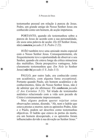 À Procura de Deus


testemunho pessoal em relação à pureza de Jesus.
Pedro, um grande amigo do Nosso Senhor Jesus era
conhecido como um homem, de acção impetuosa.

    PORTANTO, quando ele testemunhou sobre a
pureza de Jesus de acordo com a sua personalidade,
ele usou uma palavra de acção: Ele (O Senhor Jesus,
não) cometeu pecado (1 S. Pedro 2:22).

    JOÃO também teve uma amizade muito especial
com o Nosso Senhor Jesus. Consequentemente, ele
frequentemente teve a oportunidade de observar o seu
Senhor, quando ele estava longe da crítica minuciosa
das multidões. Desta prespectiva vantagosa, João
claramente testemunhou que: Em Nele (o Senhor
Jesus) não há pecado (1 S. João 3:5).

    PAULO, por outro lado, era conhecido como
um académico, com alguma fama exceptional.
Portanto quando Paulo, um homem académico e de
conhecimentos, falou do Nosso Senhor Jesus, não é
de admirar que ele aﬁrmasse: Ele conheceu pecado
(2 Aos Coríntios 5:21). Tal tríada de testemunho
autêntico relacionado com a vida sem pecado de
Cristo é extremamente impressionante.
    Mas alguns podem querer rejeitar estas
observações astutas, dizendo, “Ah, nem o ladrão que
estava prestes a morrer, nem os apóstolos Pedro, João
e o Paulo, podem ser descritos como testemunhas
objectivas. O ladrão que estava às portas da morte,
era um homem desesperado, e os apóstolos foram
inﬂuenciados devido à sua devoção ao Senhor Jesus.”
                          84
 
