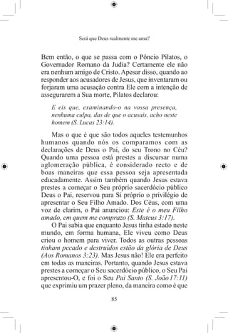Será que Deus realmente me ama?


Bem então, o que se passa com o Pôncio Pilatos, o
Governador Romano da Judia? Certamente ele não
era nenhum amigo de Cristo. Apesar disso, quando ao
responder aos acusadores de Jesus, que inventaram ou
forjaram uma acusação contra Ele com a intenção de
assegurarem a Sua morte, Pilatos declarou:
   E eis que, examinando-o na vossa presença,
   nenhuma culpa, das de que o acusais, acho neste
   homem (S. Lucas 23:14).
    Mas o que é que são todos aqueles testemunhos
humanos quando nós os comparamos com as
declarações de Deus o Pai, do seu Trono no Céu?
Quando uma pessoa está prestes a discursar numa
aglomeração pública, é considerado recto e de
boas maneiras que essa pessoa seja apresentada
educadamente. Assim também quando Jesus estava
prestes a começar o Seu próprio sacerdócio público
Deus o Pai, reservou para Si próprio o privilégio de
apresentar o Seu Filho Amado. Dos Céus, com uma
voz de clarim, o Pai anunciou: Este é o meu Filho
amado, em quem me comprazo (S. Mateus 3:17).
    O Pai sabia que enquanto Jesus tinha estado neste
mundo, em forma humana, Ele viveu como Deus
criou o homem para viver. Todos as outras pessoas
tinham pecado e destruídos estão da glória de Deus
(Aos Romanos 3:23). Mas Jesus não! Ele era perfeito
em todas as maneiras. Portanto, quando Jesus estava
prestes a começar o Seu sacerdócio público, o Seu Pai
apresentou-O, e foi o Seu Pai Santo (S. João 17:11)
que exprimiu um prazer pleno, da maneira como é que
                           85
 