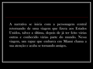 A narrativa se inicia com a personagem central retornando de uma viagem que fizera aos Estados Unidos, talvez a última, depois de já ter feito várias outras e conhecido várias parte do mundo. Nessa viagem, um rapaz que embarca em Miami chama a sua atenção e acaba se tornando amigos.   