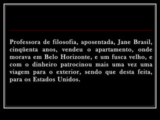 Professora de filosofia, aposentada, Jane Brasil, cinqüenta anos, vendeu o apartamento, onde morava em Belo Horizonte, e um fusca velho, e com o dinheiro patrocinou mais uma vez uma viagem para o exterior, sendo que desta feita, para os Estados Unidos.   