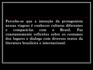Percebe-se que a intenção da protagonista nessas viagens é conhecer culturas diferentes e compará-las com o Brasil. Faz constantemente reflexões sobre os costumes dos lugares e dialoga com diversos textos da literatura brasileira e internacional.  