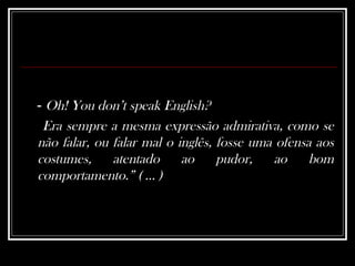 -  Oh! You don’t speak English? Era sempre a mesma expressão admirativa, como se não falar, ou falar mal o inglês, fosse uma ofensa aos costumes, atentado ao pudor, ao bom comportamento.” ( ... )   