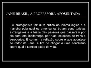 JANE BRASIL, A PROFESSORA APOSENTADA A protagonista faz dura crítica ao idioma inglês e a maneira pela qual os americanos tratam seus turistas estrangeiros e a frieza das pessoas que passaram por ela com total indiferença, por ruas, estações de trens e aeroportos. É comum a reflexão sobre o que acontece ao redor de Jane, a fim de chegar a uma conclusão sobre qual o sentido exato da vida. 